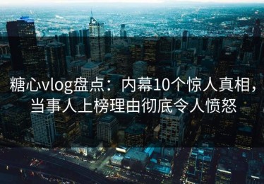 糖心vlog盘点：内幕10个惊人真相，当事人上榜理由彻底令人愤怒