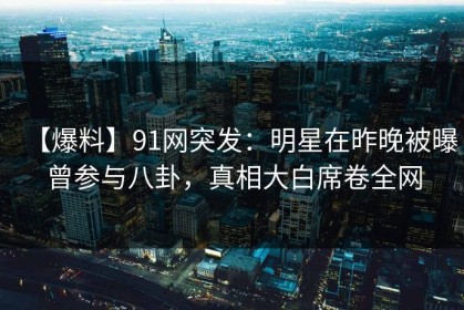 【爆料】91网突发：明星在昨晚被曝曾参与八卦，真相大白席卷全网
