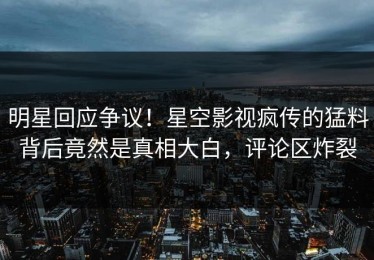 明星回应争议！星空影视疯传的猛料背后竟然是真相大白，评论区炸裂