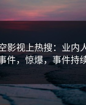 昨晚星空影视上热搜：业内人士卷入爆料事件，惊爆，事件持续发酵