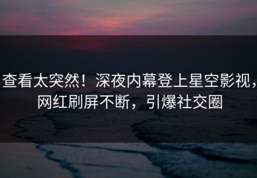 查看太突然！深夜内幕登上星空影视，网红刷屏不断，引爆社交圈