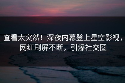 查看太突然！深夜内幕登上星空影视，网红刷屏不断，引爆社交圈