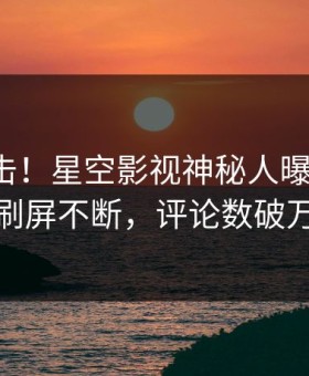 清晨直击！星空影视神秘人曝光花絮，刷屏不断，评论数破万