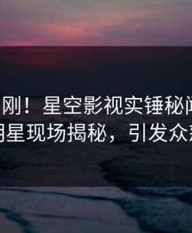 昨晚刚刚！星空影视实锤秘闻事件，明星现场揭秘，引发众怒