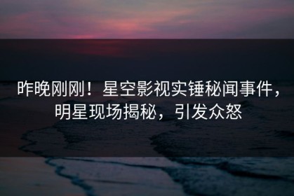 昨晚刚刚！星空影视实锤秘闻事件，明星现场揭秘，引发众怒