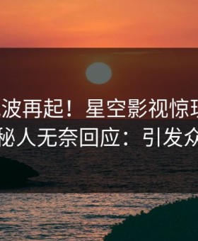 今晨风波再起！星空影视惊现爆料，神秘人无奈回应：引发众怒