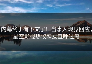 内幕终于有下文了！当事人现身回应，星空影视热议网友直呼过瘾