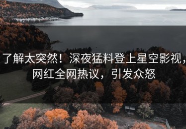 了解太突然！深夜猛料登上星空影视，网红全网热议，引发众怒