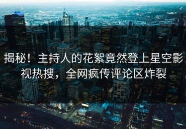 揭秘！主持人的花絮竟然登上星空影视热搜，全网疯传评论区炸裂