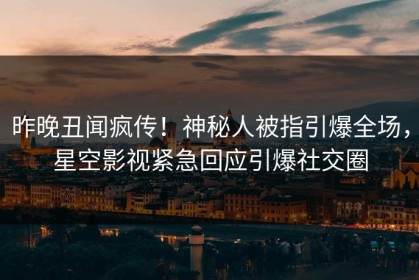 昨晚丑闻疯传！神秘人被指引爆全场，星空影视紧急回应引爆社交圈