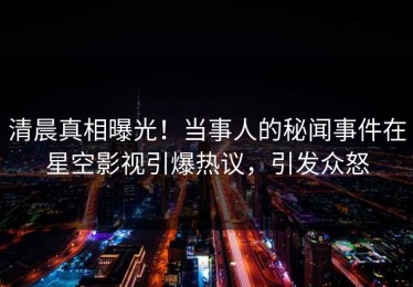 清晨真相曝光！当事人的秘闻事件在星空影视引爆热议，引发众怒