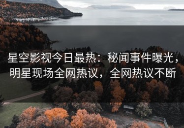 星空影视今日最热：秘闻事件曝光，明星现场全网热议，全网热议不断