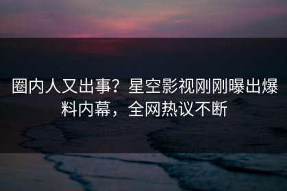 圈内人又出事？星空影视刚刚曝出爆料内幕，全网热议不断