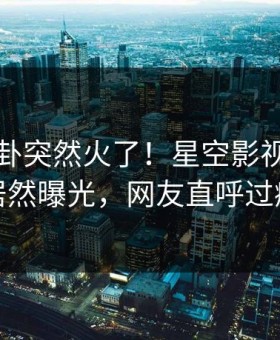 刚刚八卦突然火了！星空影视当事人居然曝光，网友直呼过瘾