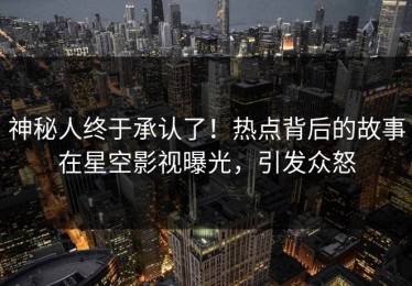 神秘人终于承认了！热点背后的故事在星空影视曝光，引发众怒