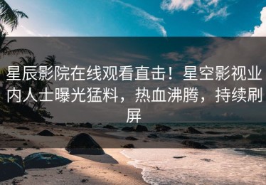 星辰影院在线观看直击！星空影视业内人士曝光猛料，热血沸腾，持续刷屏