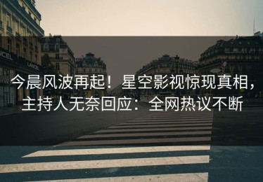 今晨风波再起！星空影视惊现真相，主持人无奈回应：全网热议不断