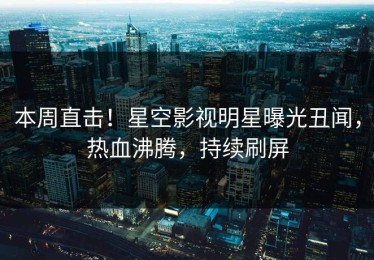 本周直击！星空影视明星曝光丑闻，热血沸腾，持续刷屏
