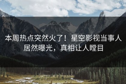 本周热点突然火了！星空影视当事人居然曝光，真相让人瞠目