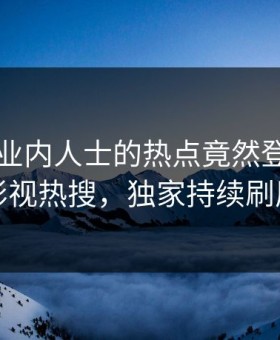 围观！业内人士的热点竟然登上星空影视热搜，独家持续刷屏