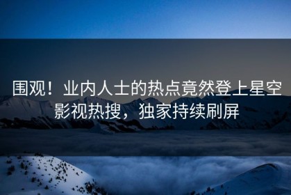围观！业内人士的热点竟然登上星空影视热搜，独家持续刷屏