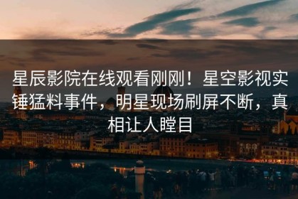 星辰影院在线观看刚刚！星空影视实锤猛料事件，明星现场刷屏不断，真相让人瞠目