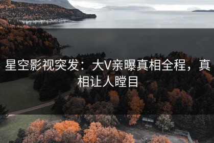 星空影视突发：大V亲曝真相全程，真相让人瞠目