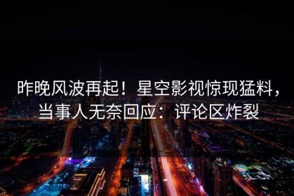 昨晚风波再起！星空影视惊现猛料，当事人无奈回应：评论区炸裂