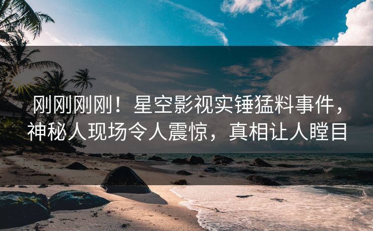 刚刚刚刚！星空影视实锤猛料事件，神秘人现场令人震惊，真相让人瞠目