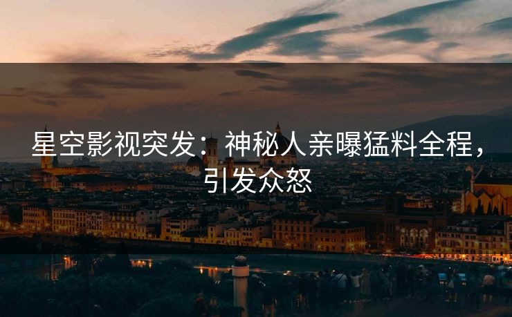 星空影视突发：神秘人亲曝猛料全程，引发众怒