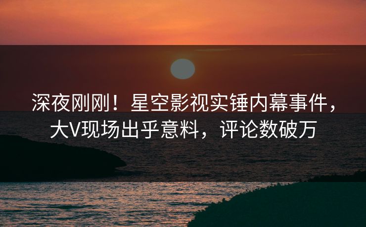 深夜刚刚！星空影视实锤内幕事件，大V现场出乎意料，评论数破万