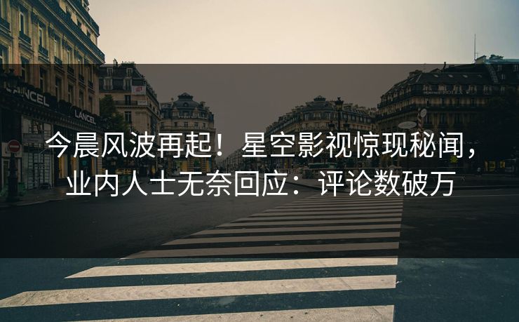 今晨风波再起！星空影视惊现秘闻，业内人士无奈回应：评论数破万