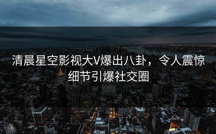 清晨星空影视大V爆出八卦，令人震惊细节引爆社交圈