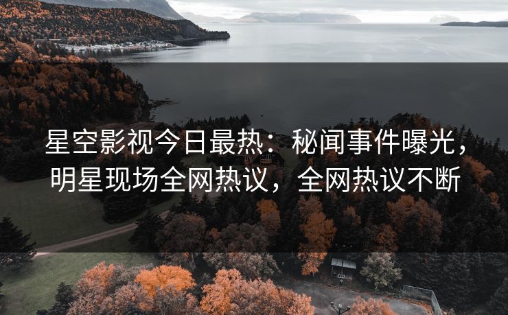 星空影视今日最热：秘闻事件曝光，明星现场全网热议，全网热议不断