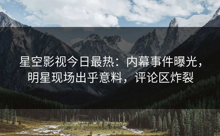 星空影视今日最热：内幕事件曝光，明星现场出乎意料，评论区炸裂