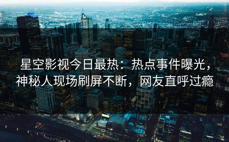 星空影视今日最热：热点事件曝光，神秘人现场刷屏不断，网友直呼过瘾
