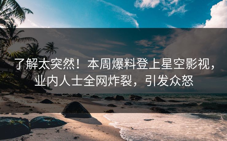 了解太突然！本周爆料登上星空影视，业内人士全网炸裂，引发众怒
