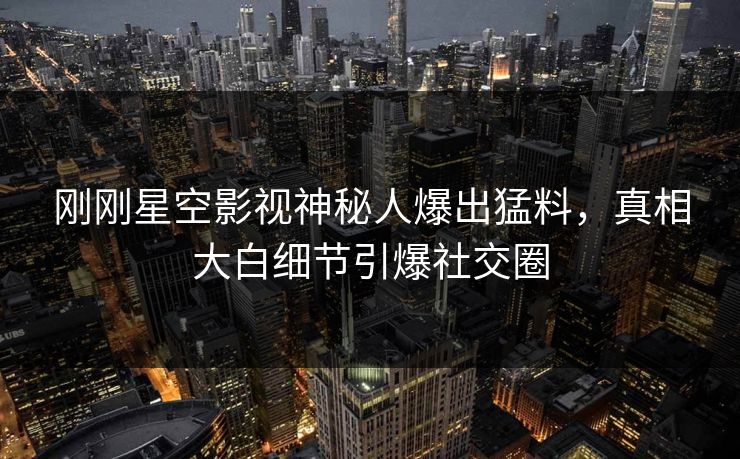 刚刚星空影视神秘人爆出猛料，真相大白细节引爆社交圈