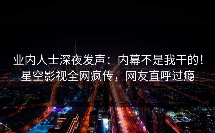 业内人士深夜发声：内幕不是我干的！星空影视全网疯传，网友直呼过瘾