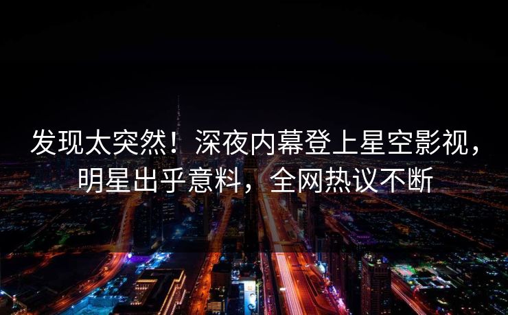 发现太突然！深夜内幕登上星空影视，明星出乎意料，全网热议不断