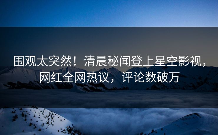围观太突然！清晨秘闻登上星空影视，网红全网热议，评论数破万
