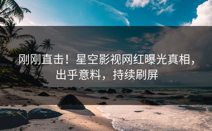 刚刚直击！星空影视网红曝光真相，出乎意料，持续刷屏