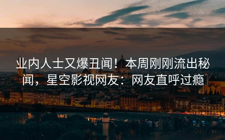 业内人士又爆丑闻！本周刚刚流出秘闻，星空影视网友：网友直呼过瘾