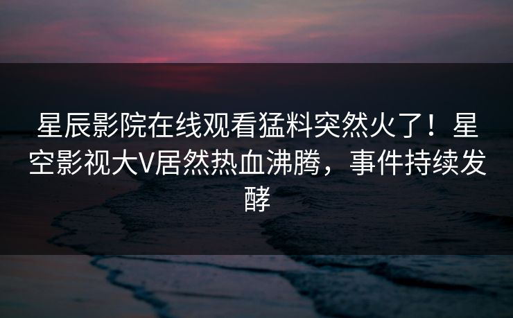 星辰影院在线观看猛料突然火了！星空影视大V居然热血沸腾，事件持续发酵