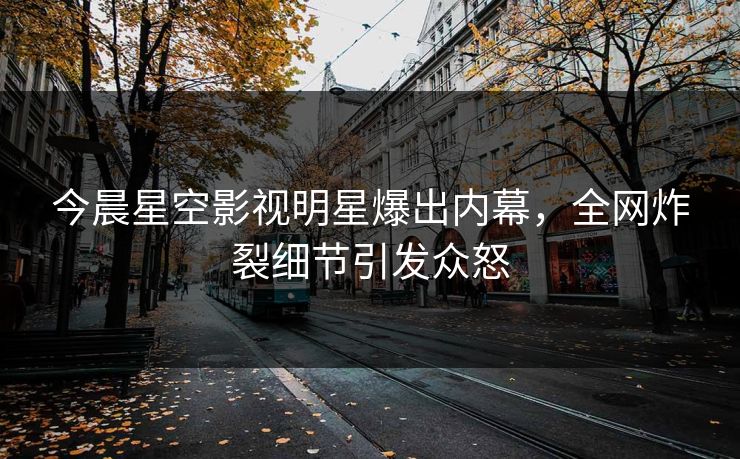 今晨星空影视明星爆出内幕，全网炸裂细节引发众怒