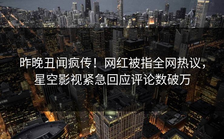 昨晚丑闻疯传！网红被指全网热议，星空影视紧急回应评论数破万