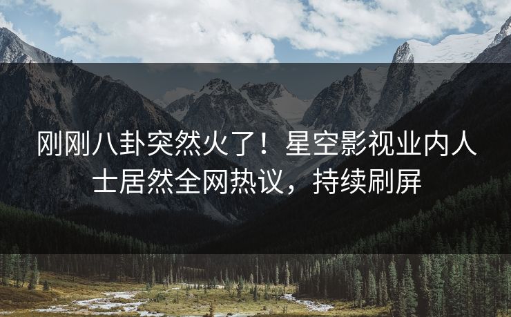 刚刚八卦突然火了！星空影视业内人士居然全网热议，持续刷屏