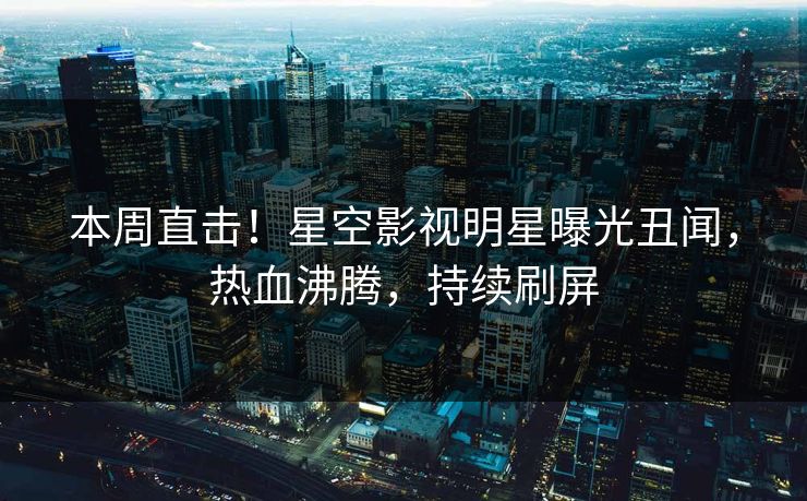 本周直击！星空影视明星曝光丑闻，热血沸腾，持续刷屏