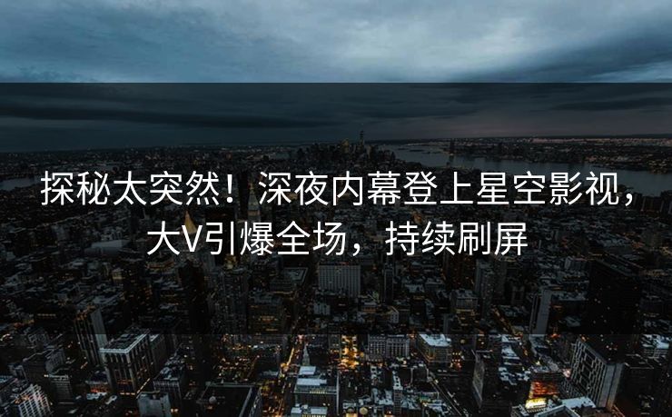 探秘太突然！深夜内幕登上星空影视，大V引爆全场，持续刷屏
