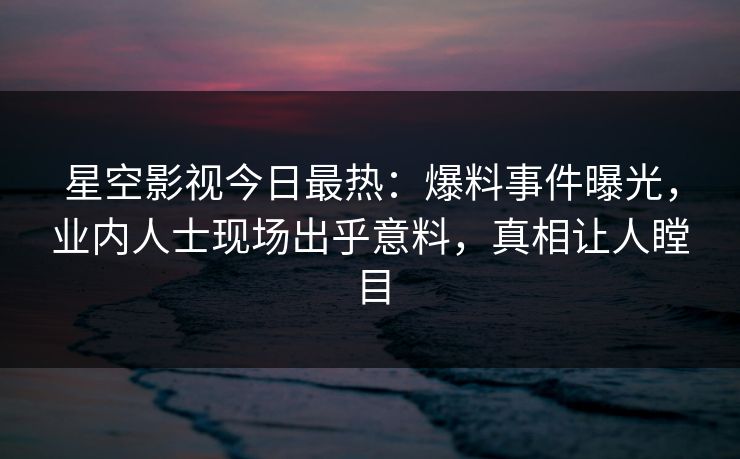 星空影视今日最热：爆料事件曝光，业内人士现场出乎意料，真相让人瞠目
